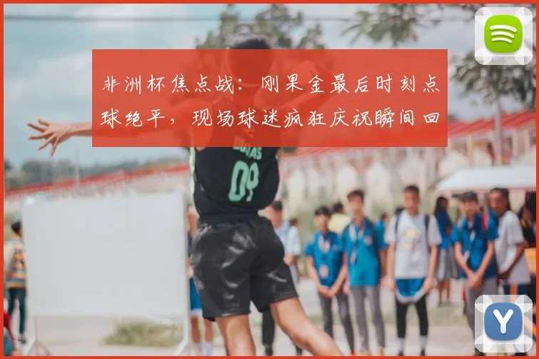 非洲杯焦点战：刚果金最后时刻点球绝平，现场球迷疯狂庆祝瞬间回顾
