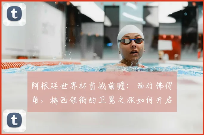 阿根廷世界杯首战前瞻：面对佛得角，梅西领衔的卫冕之旅如何开启？