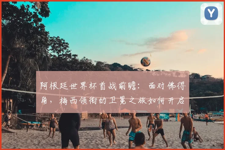 阿根廷世界杯首战前瞻:面对佛得角,梅西领衔的卫冕之旅如何开启?