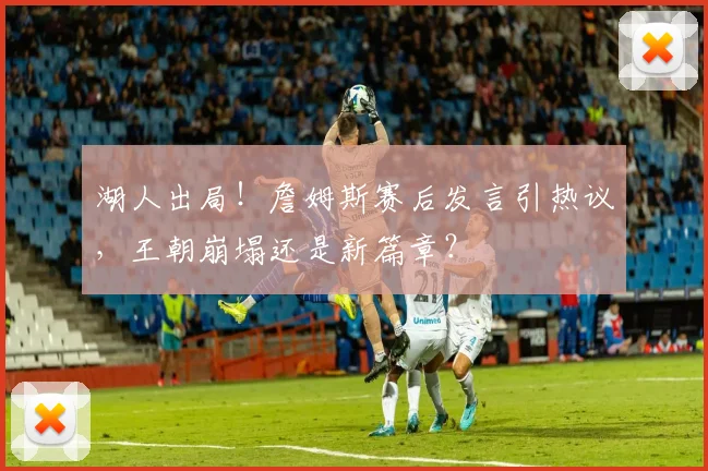 湖人出局!詹姆斯赛后发言引热议,王朝崩塌还是新篇章?