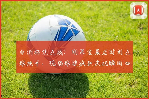 非洲杯焦点战：刚果金最后时刻点球绝平，现场球迷疯狂庆祝瞬间回顾